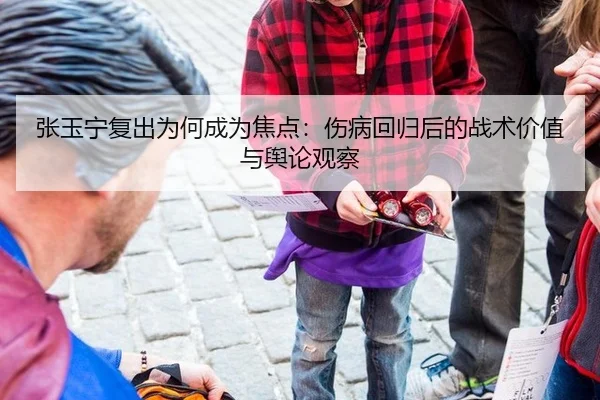 张玉宁复出为何成为焦点：伤病回归后的战术价值与舆论观察