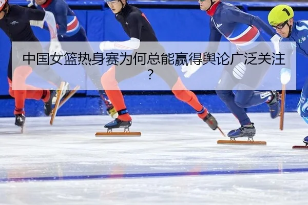 中国女篮热身赛为何总能赢得舆论广泛关注？